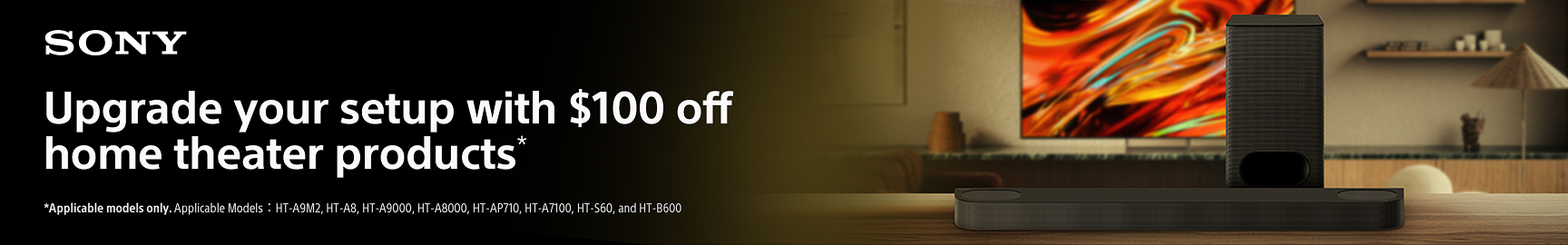 Upgrade your setup with $100 off home theater products* *Applicable model only. Applicable Models : HT-A9M2, HT-A8, HT-A9000, HT-A8000, HT-AP710, HT-A7100, HT-S60, and HT-B600