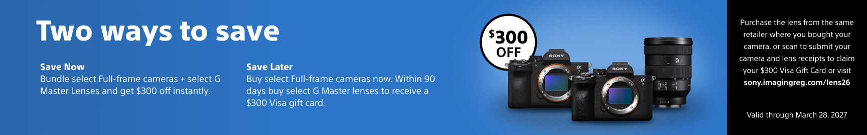 Two ways to save - Save Now Bundle select Full-frame cameras + select G Master Lenses and get $300 off instantly. - Save Later Buy select Full-frame cameras now. Within 90 days buy select G Master lenses to receive a $300 Visa gift card.